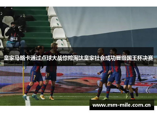 皇家马略卡通过点球大战惊险淘汰皇家社会成功晋级国王杯决赛 皇家马略卡通过点球大战惊险淘汰皇家社会成功晋级国王杯决赛